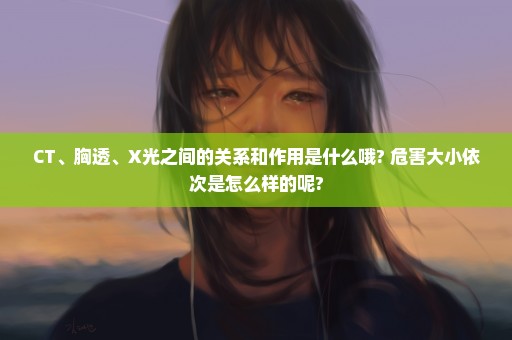 CT、胸透、X光之间的关系和作用是什么哦? 危害大小依次是怎么样的呢?