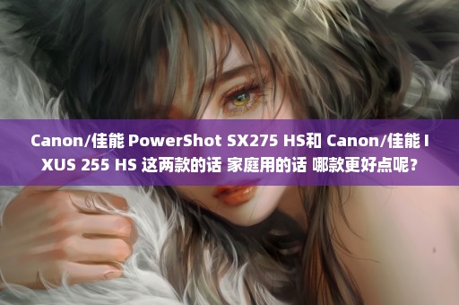 Canon/佳能 PowerShot SX275 HS和 Canon/佳能 IXUS 255 HS 这两款的话 家庭用的话 哪款更好点呢？