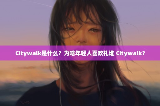 Citywalk是什么？为啥年轻人喜欢扎堆 Citywalk？