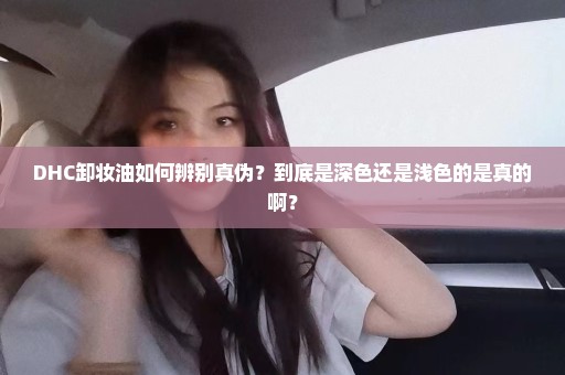 DHC卸妆油如何辨别真伪？到底是深色还是浅色的是真的啊？