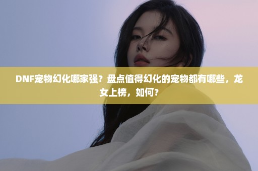 DNF宠物幻化哪家强？盘点值得幻化的宠物都有哪些，龙女上榜，如何？