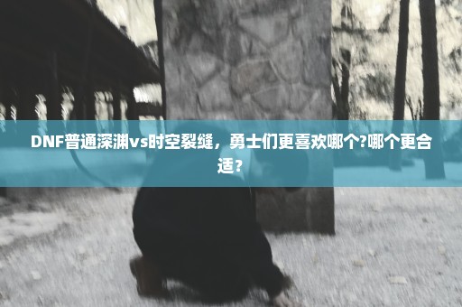 DNF普通深渊vs时空裂缝，勇士们更喜欢哪个?哪个更合适？