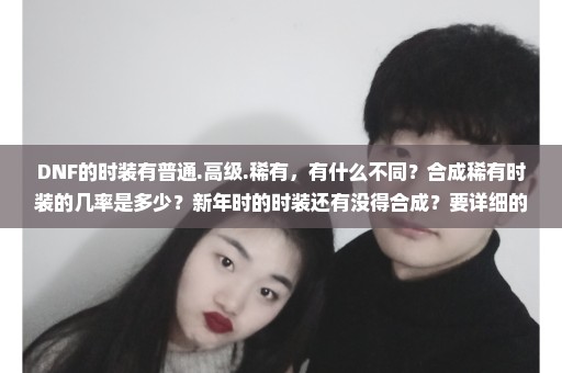 DNF的时装有普通.高级.稀有，有什么不同？合成稀有时装的几率是多少？新年时的时装还有没得合成？要详细的