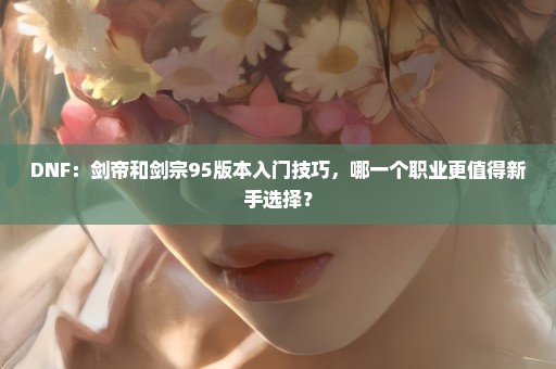 DNF：剑帝和剑宗95版本入门技巧，哪一个职业更值得新手选择？