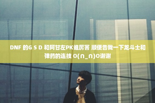DNF 的G S D 和阿甘左PK谁厉害 顺便告我一下龙斗士和弹药的连技 O(∩_∩)O谢谢