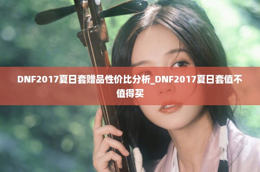 DNF2017夏日套赠品性价比分析_DNF2017夏日套值不值得买