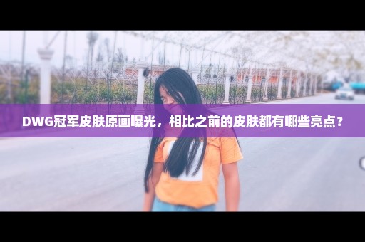 DWG冠军皮肤原画曝光，相比之前的皮肤都有哪些亮点？