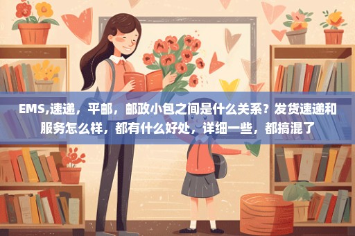 EMS,速递，平邮，邮政小包之间是什么关系？发货速递和服务怎么样，都有什么好处，详细一些，都搞混了