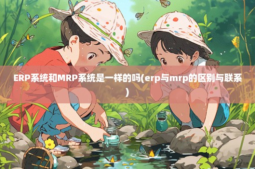 ERP系统和MRP系统是一样的吗(erp与mrp的区别与联系)