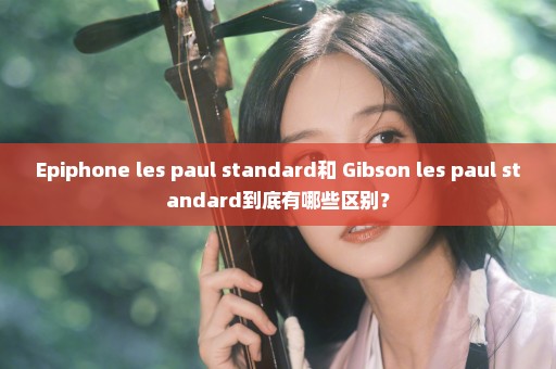 Epiphone les paul standard和 Gibson les paul standard到底有哪些区别？