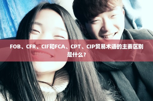 FOB、CFR、CIF和FCA、CPT、CIP贸易术语的主要区别是什么？