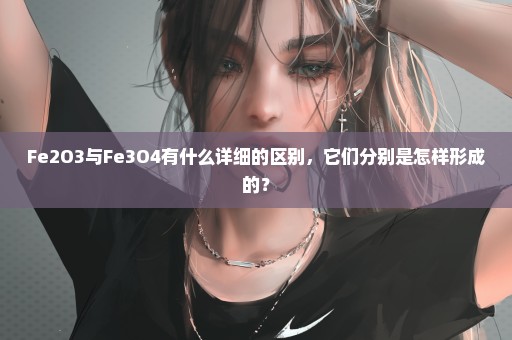 Fe2O3与Fe3O4有什么详细的区别，它们分别是怎样形成的？