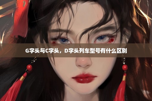 G字头与C字头，D字头列车型号有什么区别