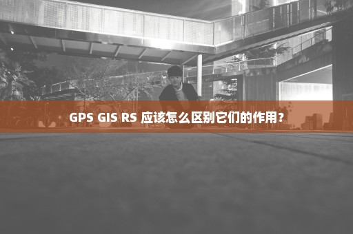 GPS GIS RS 应该怎么区别它们的作用？