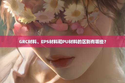 GRC材料、EPS材料和PU材料的区别有哪些？