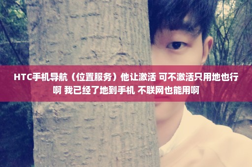 HTC手机导航（位置服务）他让激活 可不激活只用地也行啊 我已经了地到手机 不联网也能用啊