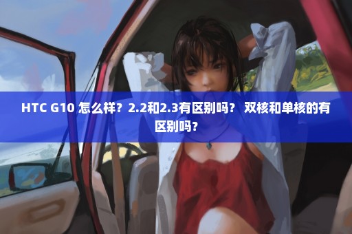 HTC G10 怎么样？2.2和2.3有区别吗？ 双核和单核的有区别吗？