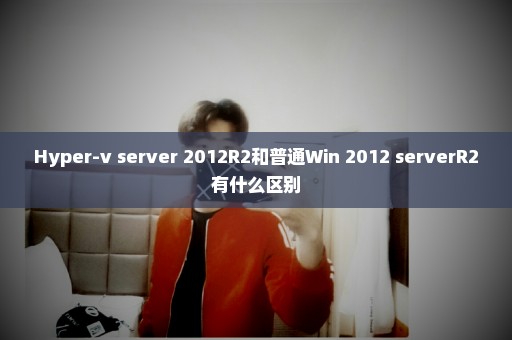 Hyper-v server 2012R2和普通Win 2012 serverR2有什么区别