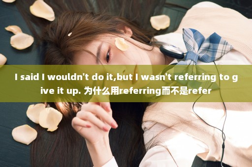 I said I wouldn't do it,but I wasn't referring to give it up. 为什么用referring而不是refer