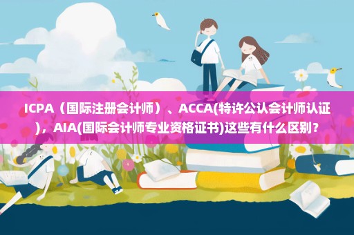 ICPA（国际注册会计师）、ACCA(特许公认会计师认证)，AIA(国际会计师专业资格证书)这些有什么区别？