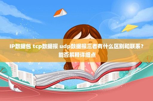 IP数据包 tcp数据报 udp数据报三者有什么区别和联系？ 能否解释详细点