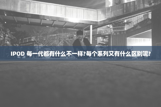 IPOD 每一代都有什么不一样?每个系列又有什么区别呢?