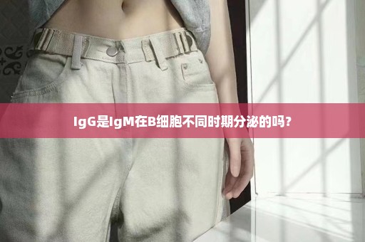 IgG是IgM在B细胞不同时期分泌的吗？