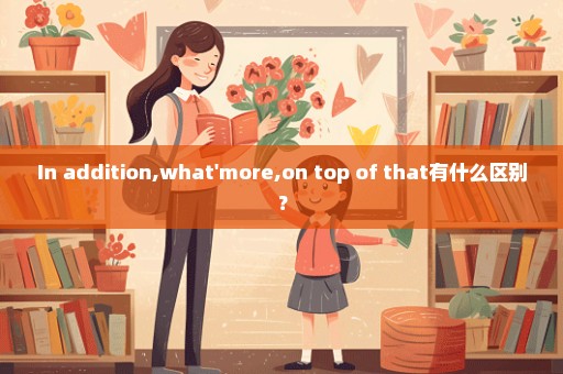 In addition,what'more,on top of that有什么区别？