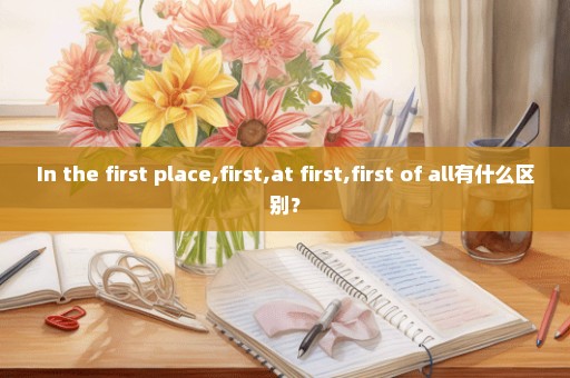 In the first place,first,at first,first of all有什么区别？