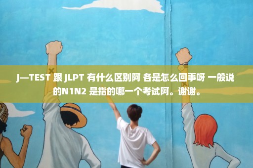 J—TEST 跟 JLPT 有什么区别阿 各是怎么回事呀 一般说的N1N2 是指的哪一个考试阿。谢谢。