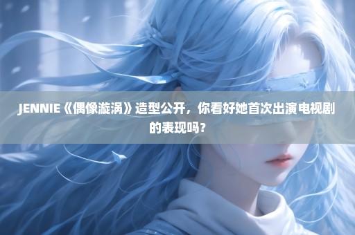 JENNIE《偶像漩涡》造型公开，你看好她首次出演电视剧的表现吗？