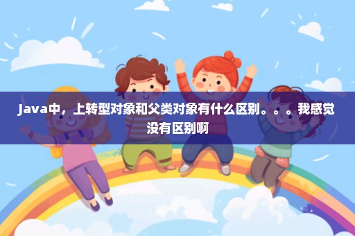 Java中，上转型对象和父类对象有什么区别。。。我感觉没有区别啊