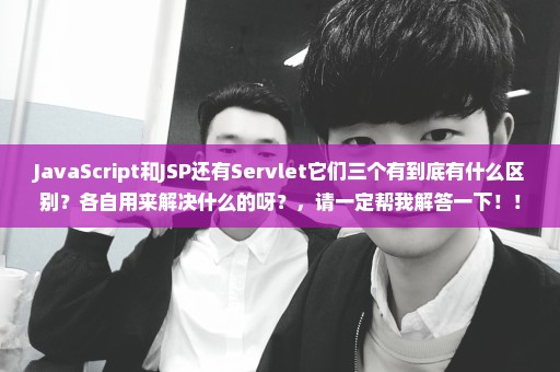 JavaScript和JSP还有Servlet它们三个有到底有什么区别？各自用来解决什么的呀？，请一定帮我解答一下！！