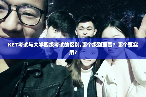 KET考试与大学四级考试的区别,哪个级别更高？哪个更实用？