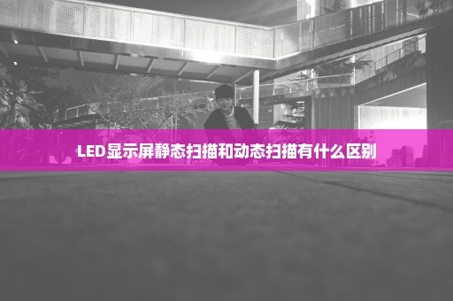 LED显示屏静态扫描和动态扫描有什么区别