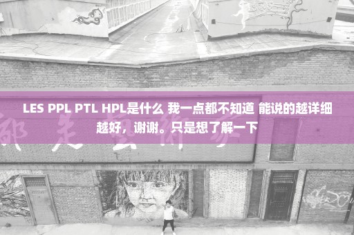 LES PPL PTL HPL是什么 我一点都不知道 能说的越详细越好，谢谢。只是想了解一下