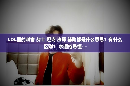 LOL里的刺客 战士 坦克 法师 辅助都是什么意思？有什么区别？ 求通俗易懂- -