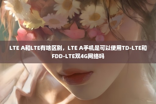 LTE A和LTE有啥区别，LTE A手机是可以使用TD-LTE和FDD-LTE双4G网络吗