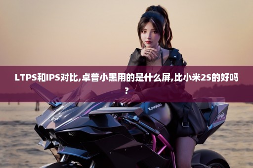 LTPS和IPS对比,卓普小黑用的是什么屏,比小米2S的好吗?
