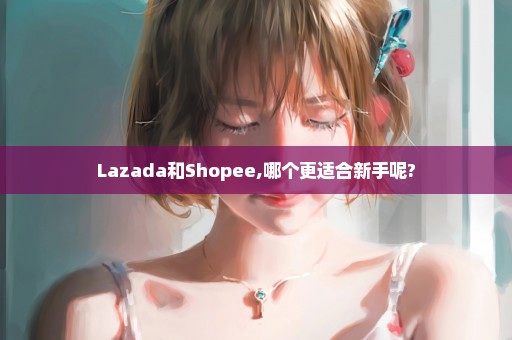 Lazada和Shopee,哪个更适合新手呢?