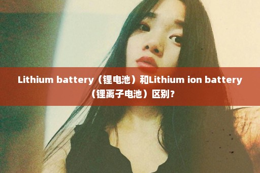 Lithium battery（锂电池）和Lithium ion battery （锂离子电池）区别？