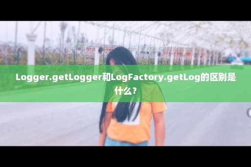 Logger.getLogger和LogFactory.getLog的区别是什么？