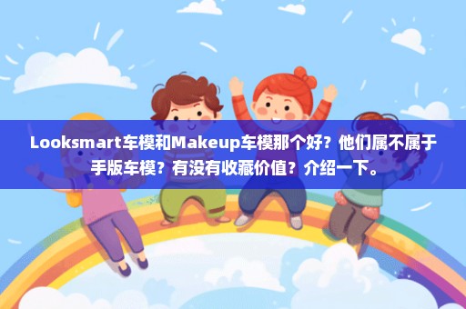 Looksmart车模和Makeup车模那个好？他们属不属于手版车模？有没有收藏价值？介绍一下。