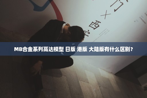 MB合金系列高达模型 日版 港版 大陆版有什么区别？