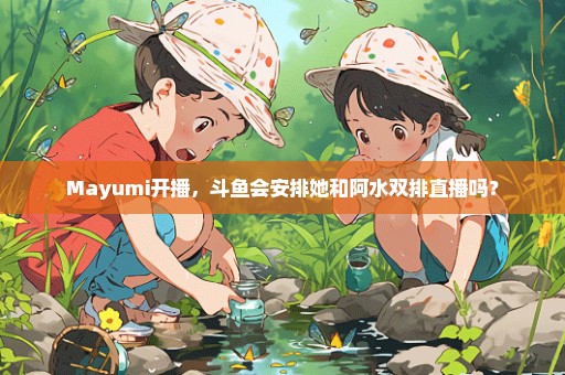 Mayumi开播，斗鱼会安排她和阿水双排直播吗？