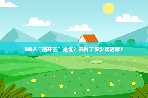 NBA“指环王”是谁？共得了多少次冠军？