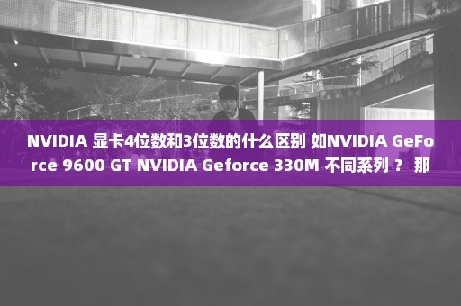 NVIDIA 显卡4位数和3位数的什么区别 如NVIDIA GeForce 9600 GT NVIDIA Geforce 330M 不同系列 ？ 那个好？