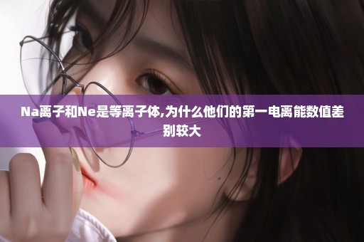 Na离子和Ne是等离子体,为什么他们的第一电离能数值差别较大