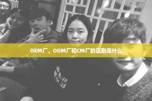 OEM厂、ODM厂和CM厂的区别是什么