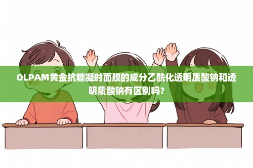 OLPAM黄金抗糖凝时面膜的成分乙酰化透明质酸钠和透明质酸钠有区别吗？